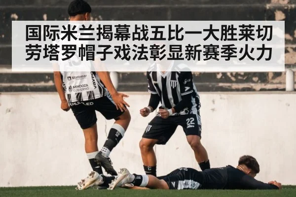 国际米兰揭幕战五比一大胜莱切 劳塔罗帽子戏法彰显新赛季火力