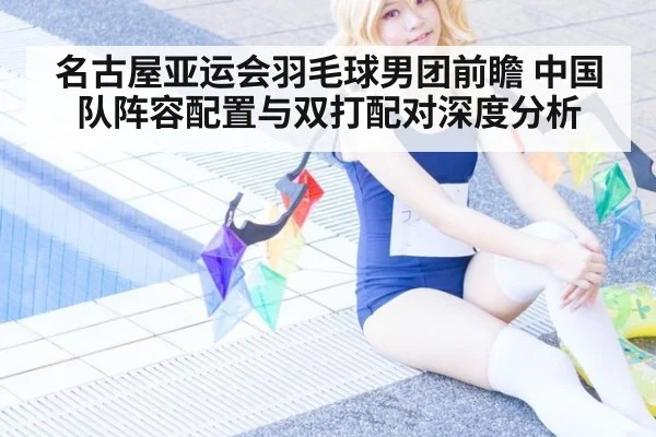 名古屋亚运会羽毛球男团前瞻 中国队阵容配置与双打配对深度分析